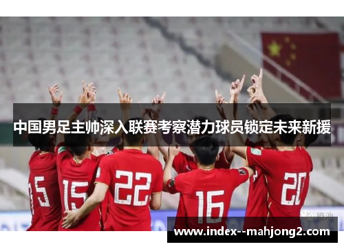 中国男足主帅深入联赛考察潜力球员锁定未来新援