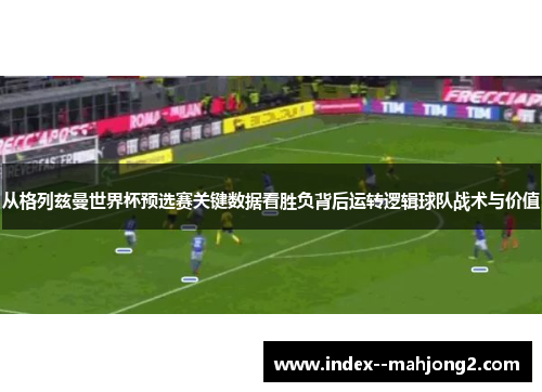 从格列兹曼世界杯预选赛关键数据看胜负背后运转逻辑球队战术与价值
