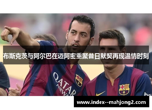 布斯克茨与阿尔巴在迈阿密重聚昔日默契再现温情时刻