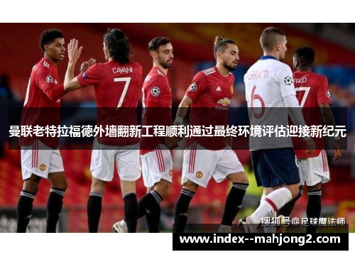 曼联老特拉福德外墙翻新工程顺利通过最终环境评估迎接新纪元