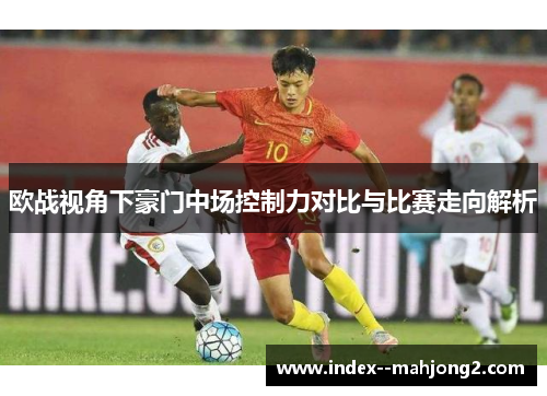 欧战视角下豪门中场控制力对比与比赛走向解析