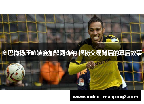 奥巴梅扬压哨转会加盟阿森纳 揭秘交易背后的幕后故事