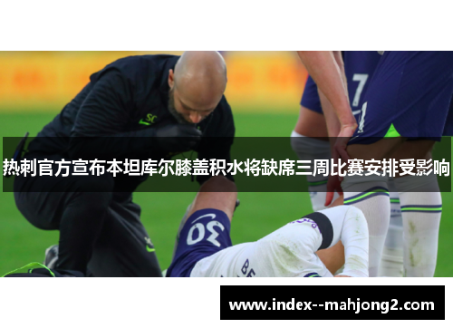 热刺官方宣布本坦库尔膝盖积水将缺席三周比赛安排受影响