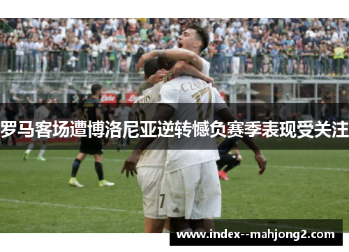 罗马客场遭博洛尼亚逆转憾负赛季表现受关注