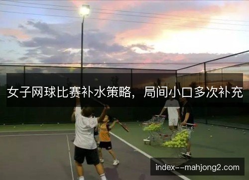 女子网球比赛补水策略,局间小口多次补充 女子网球比赛补水策略,局间小口多次补充