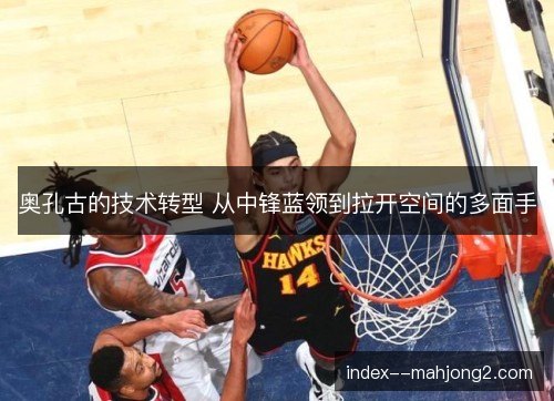 奥孔古的技术转型 从中锋蓝领到拉开空间的多面手