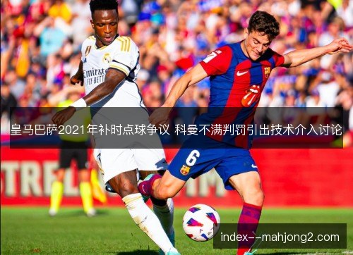 皇马巴萨2021年补时点球争议 科曼不满判罚引出技术介入讨论